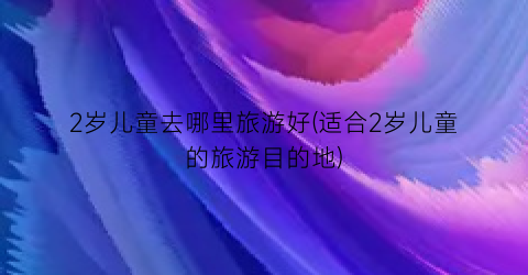 2岁儿童去哪里旅游好(适合2岁儿童的旅游目的地)