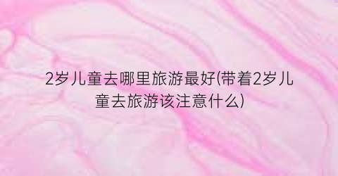 2岁儿童去哪里旅游最好(带着2岁儿童去旅游该注意什么)