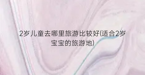 2岁儿童去哪里旅游比较好(适合2岁宝宝的旅游地)