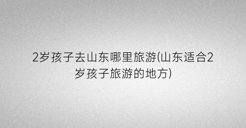 2岁孩子去山东哪里旅游(山东适合2岁孩子旅游的地方)