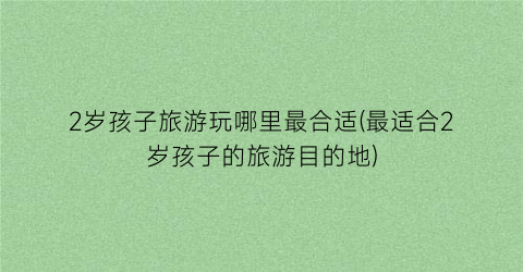 2岁孩子旅游玩哪里最合适(最适合2岁孩子的旅游目的地)
