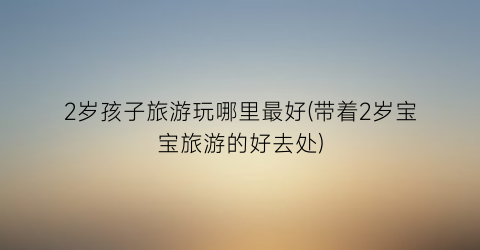 2岁孩子旅游玩哪里最好(带着2岁宝宝旅游的好去处)