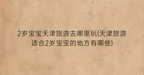 2岁宝宝天津旅游去哪里玩(天津旅游适合2岁宝宝的地方有哪些)