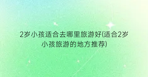 2岁小孩适合去哪里旅游好(适合2岁小孩旅游的地方推荐)