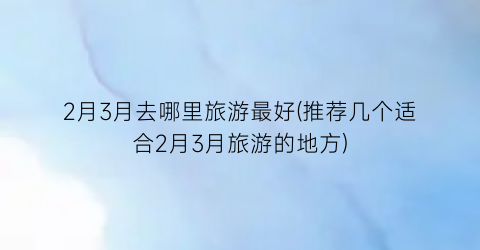 2月3月去哪里旅游最好(推荐几个适合2月3月旅游的地方)