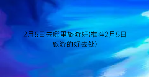 2月5日去哪里旅游好(推荐2月5日旅游的好去处)