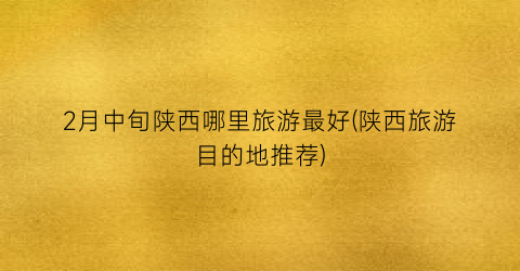 2月中旬陕西哪里旅游最好(陕西旅游目的地推荐)