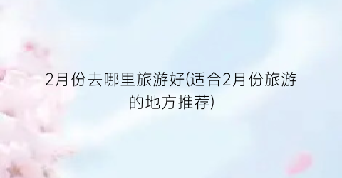 2月份去哪里旅游好(适合2月份旅游的地方推荐)