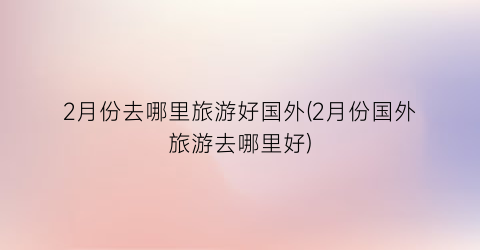 2月份去哪里旅游好国外(2月份国外旅游去哪里好)