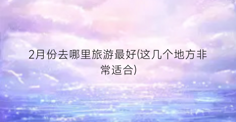 2月份去哪里旅游最好(这几个地方非常适合)