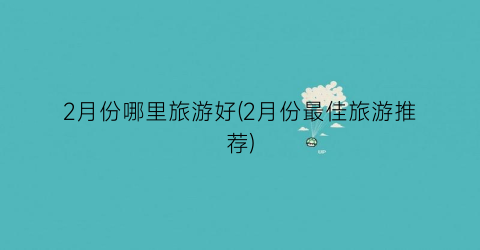 2月份哪里旅游好(2月份最佳旅游推荐)