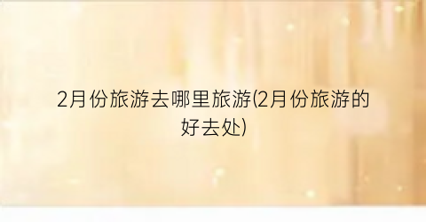2月份旅游去哪里旅游(2月份旅游的好去处)