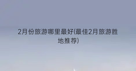 2月份旅游哪里最好(最佳2月旅游胜地推荐)
