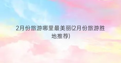 2月份旅游哪里最美丽(2月份旅游胜地推荐)