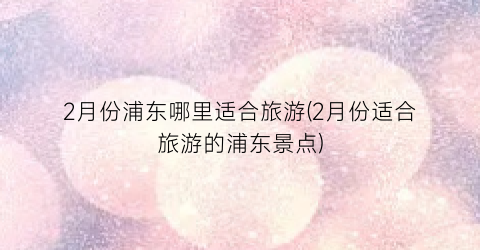 2月份浦东哪里适合旅游(2月份适合旅游的浦东景点)