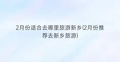 2月份适合去哪里旅游新乡(2月份推荐去新乡旅游)