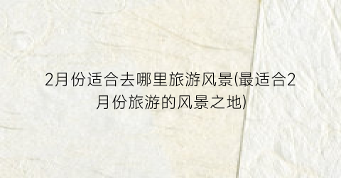 2月份适合去哪里旅游风景(最适合2月份旅游的风景之地)