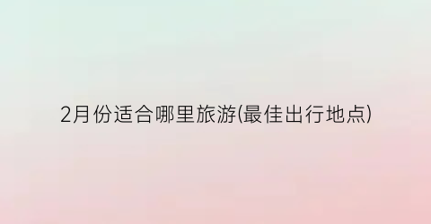2月份适合哪里旅游(最佳出行地点)
