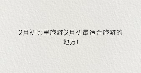 2月初哪里旅游(2月初最适合旅游的地方)