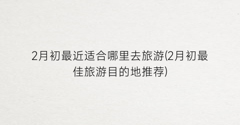 2月初最近适合哪里去旅游(2月初最佳旅游目的地推荐)