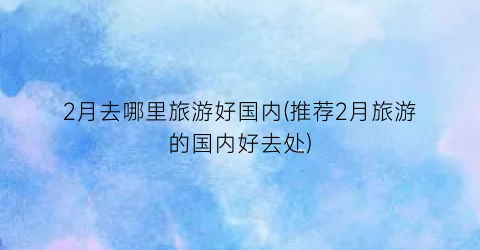 2月去哪里旅游好国内(推荐2月旅游的国内好去处)