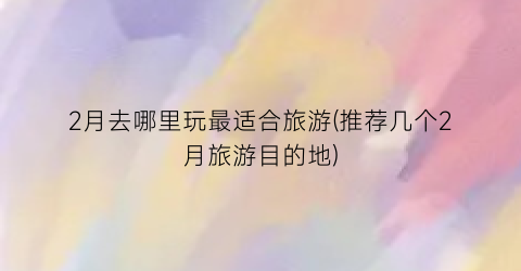 2月去哪里玩最适合旅游(推荐几个2月旅游目的地)