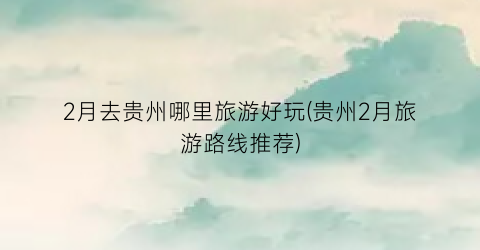 2月去贵州哪里旅游好玩(贵州2月旅游路线推荐)