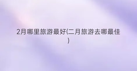 2月哪里旅游最好(二月旅游去哪最佳)