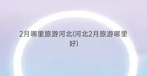 2月哪里旅游河北(河北2月旅游哪里好)