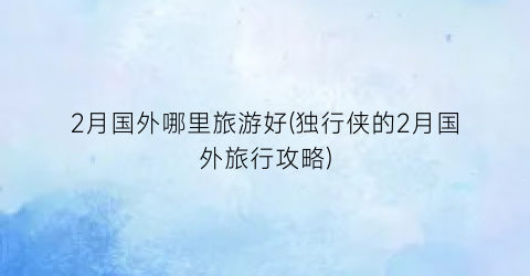 2月国外哪里旅游好(独行侠的2月国外旅行攻略)