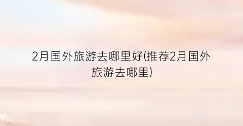 2月国外旅游去哪里好(推荐2月国外旅游去哪里)