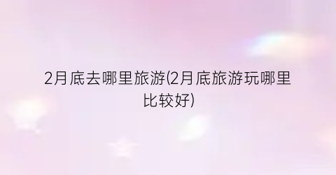 2月底去哪里旅游(2月底旅游玩哪里比较好)