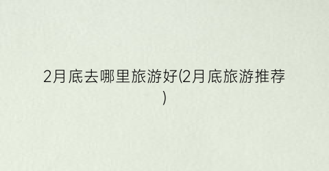 2月底去哪里旅游好(2月底旅游推荐)