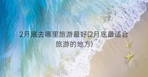 2月底去哪里旅游最好(2月底最适合旅游的地方)
