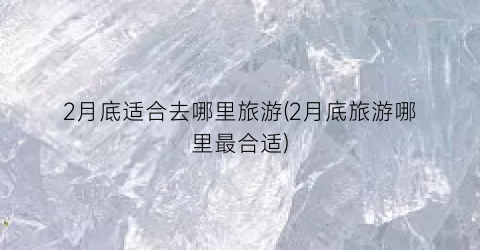 2月底适合去哪里旅游(2月底旅游哪里最合适)