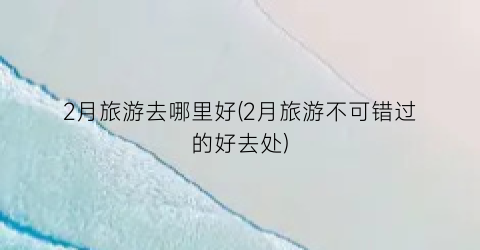 2月旅游去哪里好(2月旅游不可错过的好去处)