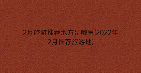 2月旅游推荐地方是哪里(2022年2月推荐旅游地)