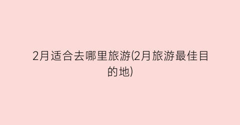 2月适合去哪里旅游(2月旅游最佳目的地)
