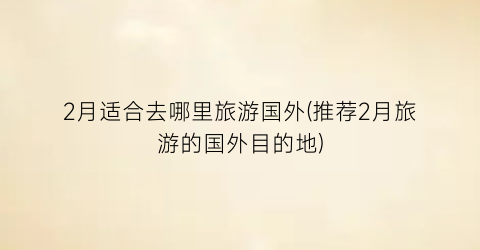 2月适合去哪里旅游国外(推荐2月旅游的国外目的地)