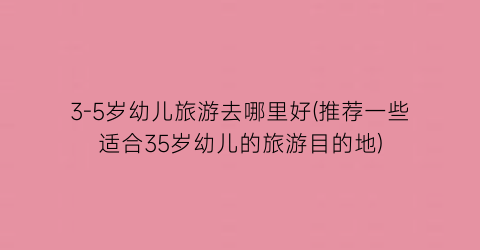 3-5岁幼儿旅游去哪里好(推荐一些适合35岁幼儿的旅游目的地)