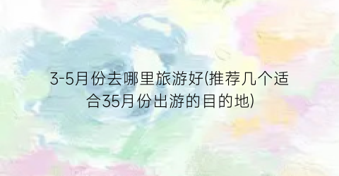 3-5月份去哪里旅游好(推荐几个适合35月份出游的目的地)