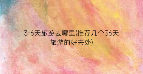 3-6天旅游去哪里(推荐几个36天旅游的好去处)