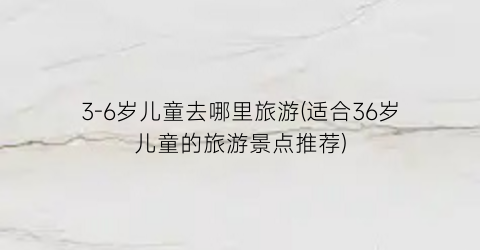 3-6岁儿童去哪里旅游(适合36岁儿童的旅游景点推荐)