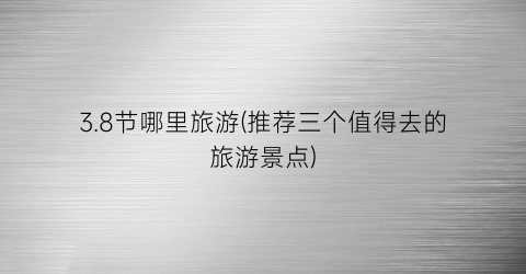 3.8节哪里旅游(推荐三个值得去的旅游景点)