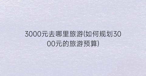3000元去哪里旅游(如何规划3000元的旅游预算)