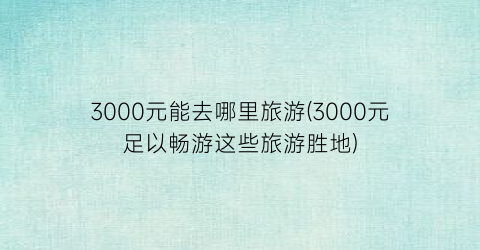 3000元能去哪里旅游(3000元足以畅游这些旅游胜地)