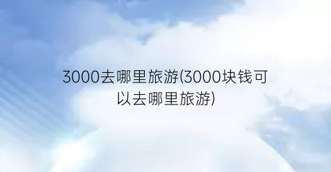 3000去哪里旅游(3000块钱可以去哪里旅游)