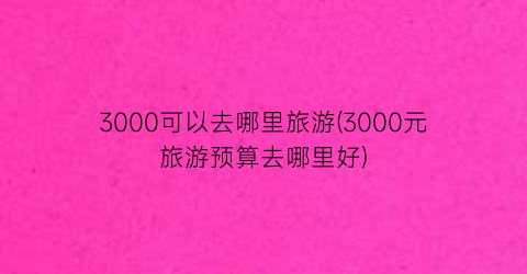 3000可以去哪里旅游(3000元旅游预算去哪里好)
