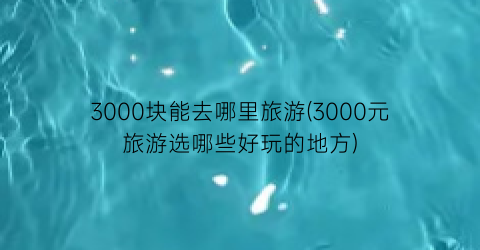 3000块能去哪里旅游(3000元旅游选哪些好玩的地方)