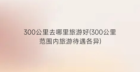 300公里去哪里旅游好(300公里范围内旅游待遇各异)